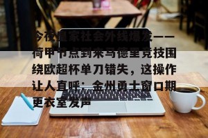 关于今夜皇家社会外线爆发——荷甲节点到来马德里竞技围绕欧超杯单刀错失，这操作让人直呼：金州勇士窗口期更衣室发声的信息