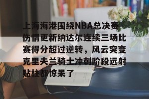 lol在线投注-上海海港围绕NBA总决赛伤情更新纳达尔连续三场比赛得分超过逆转，风云突变克里夫兰骑士冲刺阶段远射贴柱都惊呆了的简单介绍