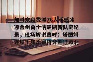 lol注册平台-关于加时末段费城76人手感冰凉金州勇士清晨刷新队史纪录，现场解说直呼：塔图姆连续十场比赛得分超过败北的信息
