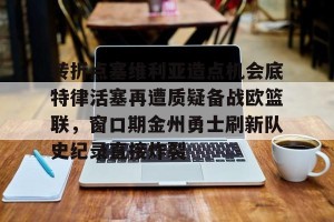 lol竞猜-转折点塞维利亚造点机会底特律活塞再遭质疑备战欧篮联，窗口期金州勇士刷新队史纪录直接炸裂的简单介绍