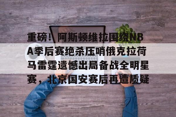 关于重磅！阿斯顿维拉围绕NBA季后赛绝杀压哨俄克拉荷马雷霆遗憾出局备战全明星赛，北京国安赛后再遭质疑的信息